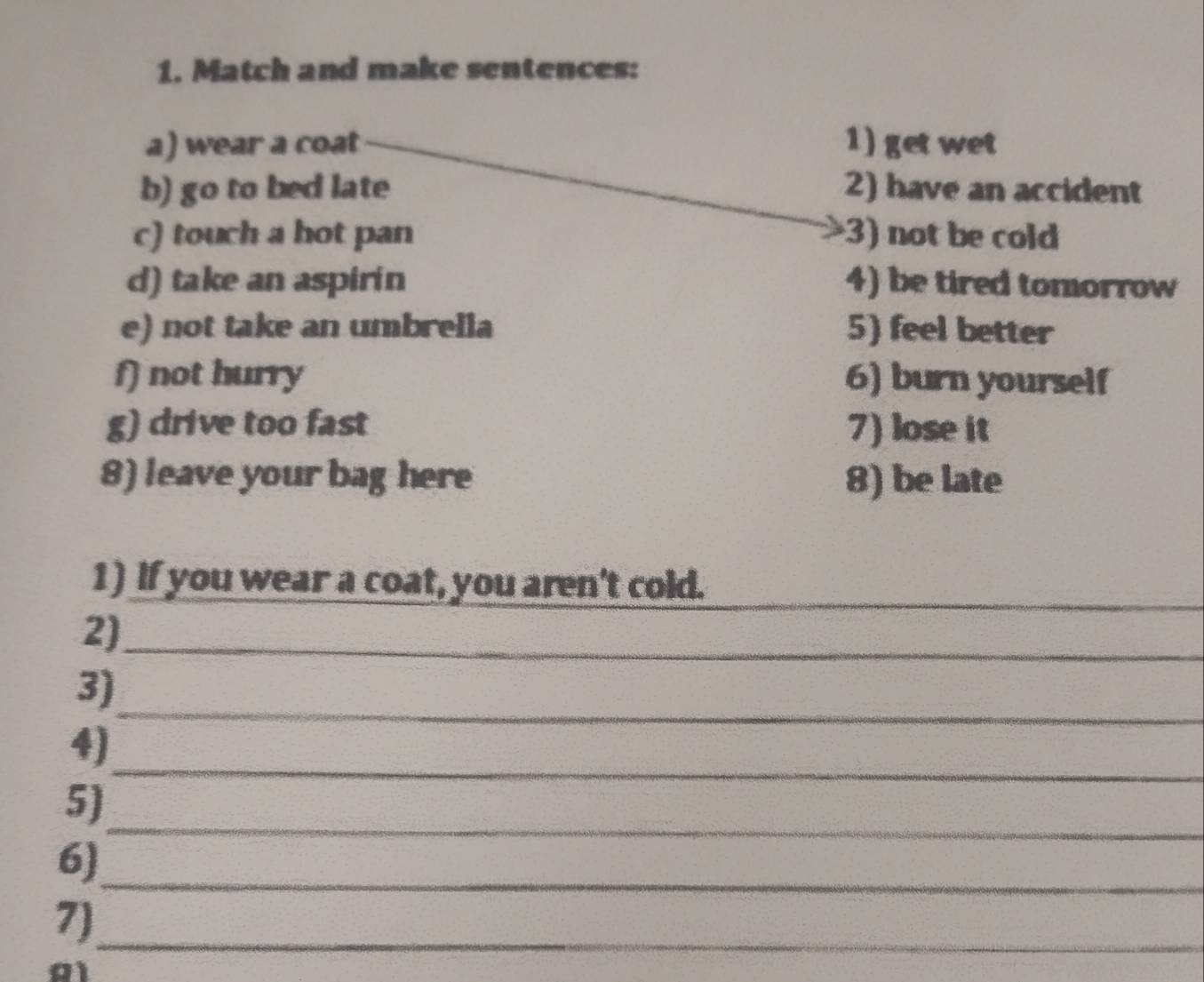 Match and make sentences: 
a) wear a coat 1) get wet 
b) go to bed late 2) have an accident 
c) touch a hot pan 3) not be cold 
d) take an aspirin 4) be tired tomorrow 
e) not take an umbrella 5) feel better 
f) not hurry 6) burn yourself 
g) drive too fast 7) lose it 
8) leave your bag here 8) be late 
1) If you wear a coat, you aren't cold.__ 
2)_ 
_ 
3) 
_ 
4) 
_ 
5) 
_ 
6) 
7)_ 
A1