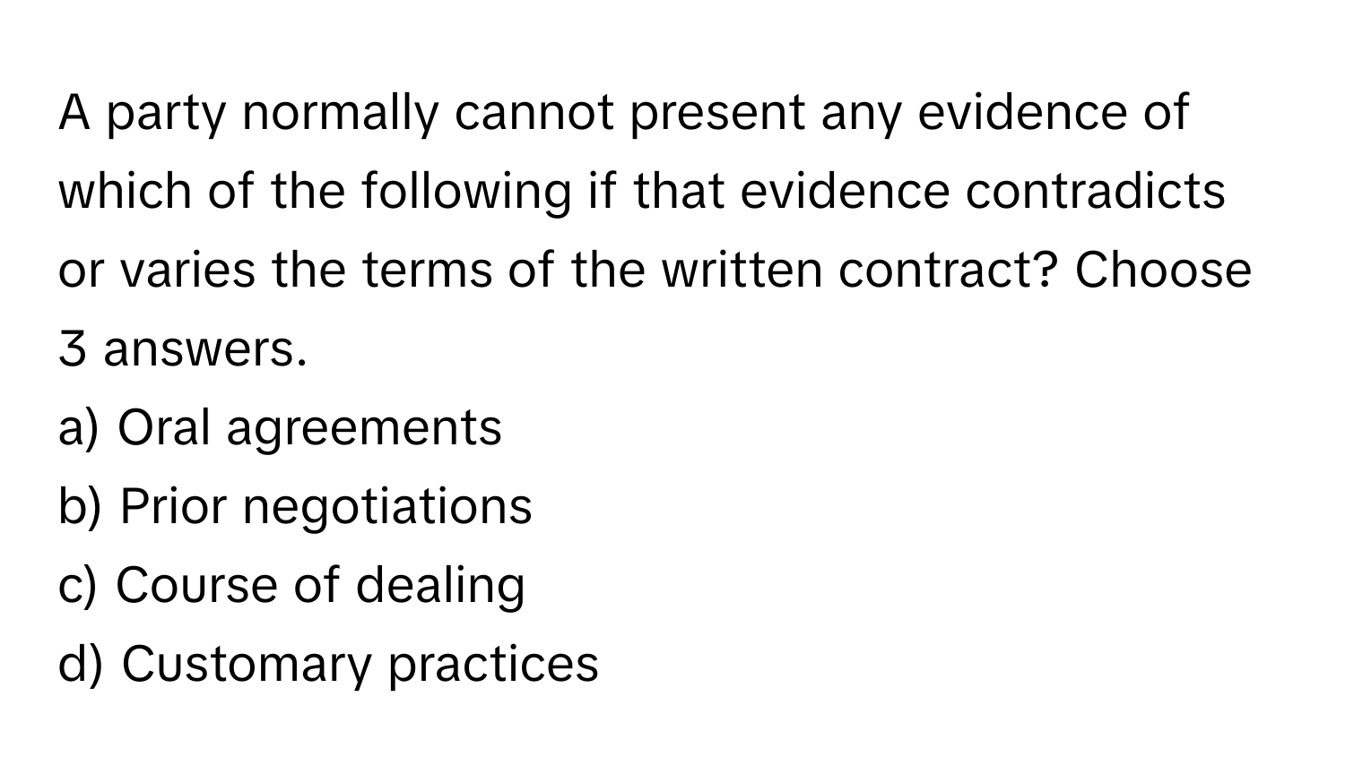 A party normally cannot present any evidence of which of the following if that evidence contradicts or varies the terms of the written contract? Choose 3 answers.

a) Oral agreements
b) Prior negotiations
c) Course of dealing
d) Customary practices