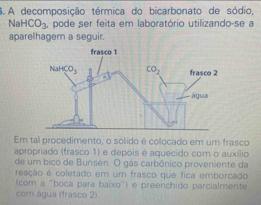 A decomposição térmica do bicarbonato de sódio,
NaHCO_3 , pode ser feita em laboratório utilizando-se a
aparelhagem a seguir.
Em tal procedimento, o sólido é colocado em um frasco
apropriado (frasco 1) e depois é aquecido com o auxílio
de um bico de Bunsen. O gás carbônico proveniente da
reação é coletado em um frasco que fica emborcado
(com a "boca para baixo") e preenchido parcialmente
com água (frasco 2).