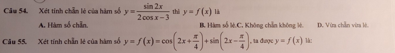 Xét tính chẵn lẻ của hàm số y= sin 2x/2cos x-3  thì y=f(x) là
A. Hàm số chẵn. B. Hàm số lẻ.C. Không chẵn không lẻ. D. Vừa chẵn vừa lẻ.
Câu 55. Xét tính chẵn lẻ của hàm số y=f(x)=cos (2x+ π /4 )+sin (2x- π /4 ) , ta được y=f(x) là: