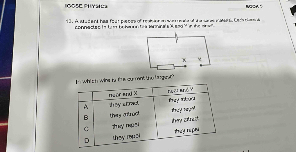 IGCSE PHYSICS BOOK 5 
13. A student has four pieces of resistance wire made of the same material. Each piece is 
connected in turn between the terminals X and Y in the circuit. 
h wire is the current the largest?