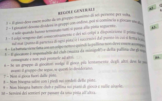 REGOLE GENERALI
p2.
1 − Il gioco deve enere solto da un gruppo massimo di sei persone per volta
2 - 1giocatori devono dividersí in gruppi con ordine, poi si comincia a giocare un d
e solo quando hanno terminato tutti si passa alla pista seguente. A3.
3 - 1 colpi vengono dati consecutivamente e dei sei colpi a disposizione il primo vise 
sul mat (punto di partenza di ogni pista) e i successivi dal punto in cui si ferma 
4 - La battura viene fatta con un colpo netto e quindi la pallina non deve essere accom
5 - 11 giocatore è responsabile del club (mazza da minigolf) e della pallina che glive
consegnate e non pud prestarle ad altri.
A.
6 - Se un gruppo di giocatori svolge il gioco più lentamente degli altri deve fa 
avanti il gruppo che segue, se questi lo desiderano.
7 - Non si gioca fuori dalle piste.
8 - Non bisogna salire con i piedi sui cordoli delle piste.
9 - Non bisogna battere club e pallina sui piani di gioco e sulle aiuole.
10 - Servirsi dei sentieri per passare da una pista all'altra.