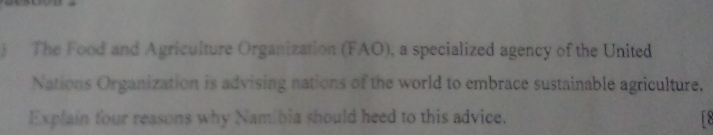 The Food and Agriculture Organization (FAO), a specialized agency of the United 
Nations Organization is advising nations of the world to embrace sustainable agriculture. 
Explain four reasons why Namibia should heed to this advice. 1 2