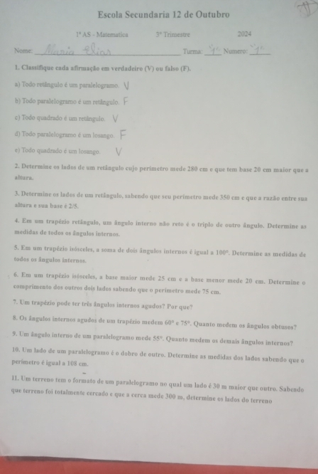 Escola Secundaria 12 de Outubro
1° AS - Matematica 3° Trimestre 2024
Nome:_ Turma: Numero:_
1. Classifique cada afirmação em verdadeiro (V) ou falso (F).
a) Todo retângulo é um paralelogramo.
b) Todo paralelogramo é um retângulo.
c) Todo quadrado é um retângulo.
d) Todo paralelogramo é um losango
e) Todo quadrado é um losango.
2. Determine os lados de um retângulo cujo perímetro mede 280 cm e que tem base 20 cm maior que a
altura.
3. Determine os lados de um retângulo, sabendo que seu perímetro mede 350 cm e que a razão entre sua
altura e sua base é 2/5.
4. Em um trapézio retângulo, um ângulo interno não reto é o triplo de outro ângulo. Determine as
medidas de todos os ângulos internos.
5. Em um trapézio isósceles, a soma de dois ângulos internos é igual a 100°. Determine as medidas de
todos os ângulos internos.
6. Em um trapézio isósceles, a base maior mede 25 cm e a base menor mede 20 cm. Determine o
comprimento dos outros dois lados sabendo que o perímetro mede 75 cm.
7. Um trapézio pode ter três ângulos internos agudos? Por que?
8. Os ângulos internos agudos de um trapézio medem 60° c 75° Quanto medem os ângulos obtusos?
9. Um ângulo interno de um paralelogramo mede 55°. Quanto medem os demais ângulos internos?
10. Um lado de um paralelogramo é o dobro de outro. Determine as medidas dos lados sabendo que o
perímetro é igual a 108 cm.
11. Um terreno tem o formato de um paralelogramo no qual um lado é 30 m maior que outro. Sabendo
que terreno foi totalmente cercado e que a cerca mede 300 m, determine os lados do terreno