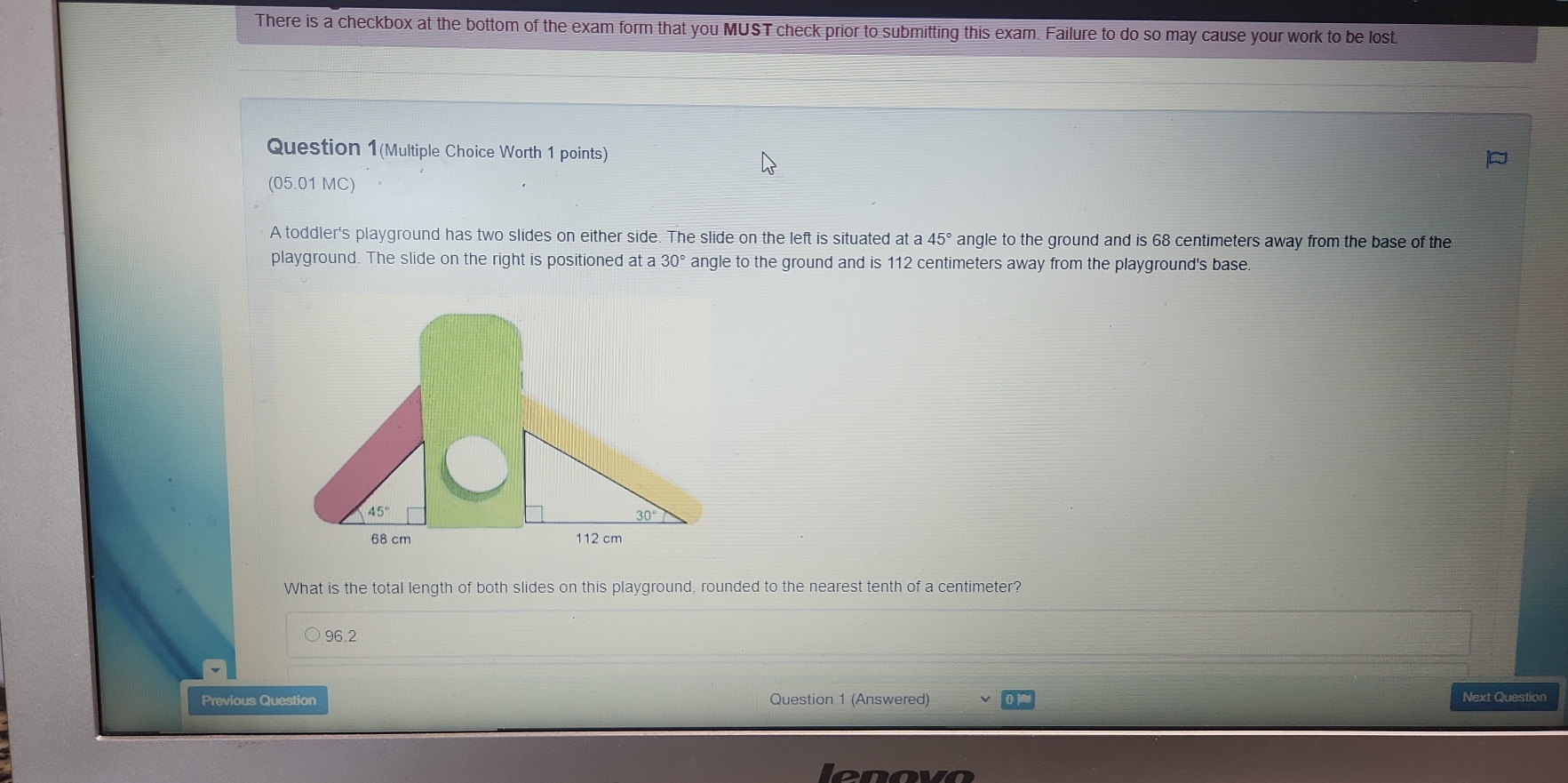 There is a checkbox at the bottom of the exam form that you MUST check prior to submitting this exam. Failure to do so may cause your work to be lost
Question 1(Multiple Choice Worth 1 points)
(05.01 MC)
A toddler's playground has two slides on either side. The slide on the left is situated at a 45° angle to the ground and is 68 centimeters away from the base of the
playground. The slide on the right is positioned at a 30° angle to the ground and is 112 centimeters away from the playground's base
What is the total length of both slides on this playground, rounded to the nearest tenth of a centimeter?
96.2
Previous Question Question 1 (Answered) Next Question
enovo