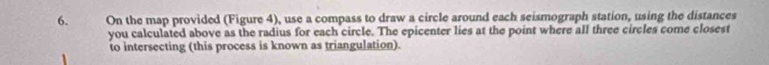 On the map provided (Figure 4), use a compass to draw a circle around each seismograph station, using the distances 
you calculated above as the radius for each circle. The epicenter lies at the point where all three circles come closest 
to intersecting (this process is known as triangulation).
