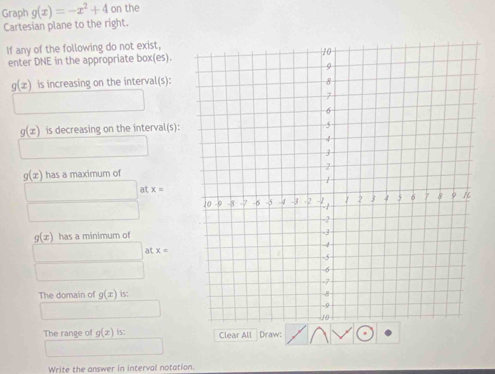 Graph g(x)=-x^2+4 on the 
Cartesian plane to the right. 
If any of the following do not exist, 
enter DNE in the appropriate box(es).
g(x) is increasing on the interval(s):
g(x) is decreasing on the interval(s):
□  10
g(x) has a maximum of
□ at x=
□
g(x) has a minimum of
□ at x=
(□)° □ 
The domain of g(x) is:
1 □ 
The range of g(x) is: Clear All Draw: 
Write the answer in interval notation.