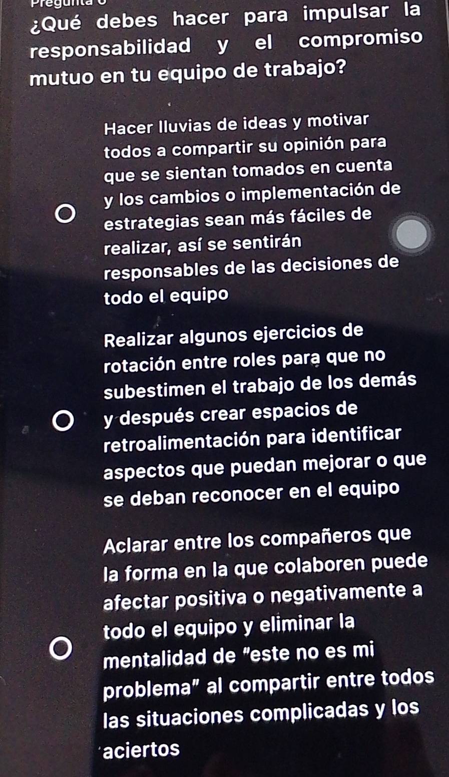 reg unta
¿Qué debes hacer para impulsar la
responsabilidad y el compromiso
mutuo en tu equipo de trabajo?
Hacer Iluvias de ideas y motivar
todos a compartir su opinión para
que se sientan tomados en cuenta
y los cambios o implementación de
estrategias sean más fáciles de
realizar, así se sentirán
responsables de las decisiones de
todo el equipo
Realizar algunos ejercicios de
rotación entre roles para que no
subestimen el trabajo de los demás
y después crear espacios de
retroalimentación para identificar
aspectos que puedan mejorar o que
se deban reconocer en el equipo
Aclarar entre los compañeros que
la forma en la que colaboren puede
afectar positiva o negativamente a
todo el equipo y eliminar la
mentalidad de "este no es mi
problema” al compartir entre todos
las situaciones complicadas y los
aciertos