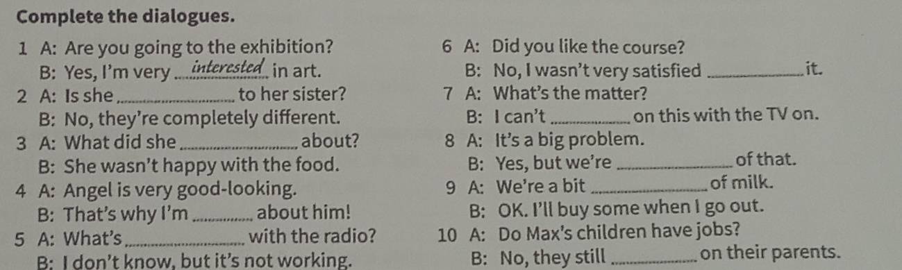 Complete the dialogues.
1 A: Are you going to the exhibition? 6 A: Did you like the course?
B: Yes, I'm very ... interested in art. B: No, I wasn’t very satisfied _it.
2 A: Is she_ to her sister? 7 A: What’s the matter?
B: No, they’re completely different. B: I can't _on this with the TV on.
3 A: What did she _about? 8 A: It's a big problem.
B: She wasn’t happy with the food. B: Yes, but we’re _of that.
4 A: Angel is very good-looking. 9 A: We're a bit _of milk.
B: That’s why I'm_ about him! B: OK. I’ll buy some when I go out.
5 A: What's _with the radio? 10 A: Do Max's children have jobs?
B: I don’t know, but it’s not working. B: No, they still_ on their parents.