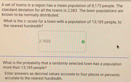 A set of towns in a region has a mean population of 8,173 people. The 
standard deviation for all the towns is 2,383. The town populations are 
known to be normally distributed. 
What is the z-score for a town with a population of 13,185 people, to 
the nearest hundredth?
2.1032
What is the probability that a randomly selected town has a population 
more than 13,185 people? 
Enter answers as decimal values accurate to four places or percents 
accurate to the nearest hundredth.