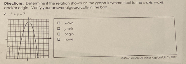 Directions: Determine if the relation shown on the graph is symmetrical to the x-axis, y-axis,
and/or origin. Verify your answer algebraically in the box.
7. x^2+y=7
x-axis
y-axis
origin
none
@ Gina Wilson (All Things Algebra', LLC), 2017