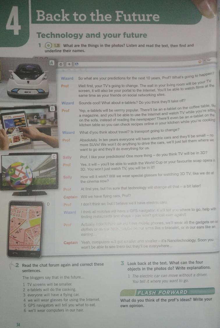 Back to the Future
Technology and your future
1  1.28 What are the things in the photos? Listen and read the text, then find and
underline their names.
- Q.
A C +
Wizard So what are your predictions for the next 10 years, Prof? What's going to happen?
Prof Well first, your TV's going to change. The wall in your living room will be your TV
screen, it will also be your portal to the Internet. You'll be able to watch films at the
same time as your friends on social networking sites.
Wizard Sounds cool! What about e-tablets? Do you think they'll take off?
B Prof Yep, e-tablets will be verrrry popular. There'll be an e-tablet on the coffee table, lik
a magazine, and you'll be able to use the Internet and watch TV while you're sittn
on the sofa, instead of reading the newspaper! There'll even be an e-tablet on the
kitchen table so you can check recipes online in your kitchen while you're cooking
Wizard What d'you think about travel? Is transport going to change?
Prof Absolutely. In ten years everyone will have electric cars and they'll be small - no
more SUVs! We won't do anything to drive the cars, we'll just tell them where we
want to go and they'll do everything for us.
C Sally Prof, I like your predictions! One more thing - do you think TV will be in 3D?
Prof Yes, it will - you'll be able to watch the World Cup or your favourite soap opera n
3D. You won't just watch TV, you will be in it!!
Sally How will it work? Will we wear special glasses for watching 3D TV, like we do at
the cinema now?
Prof At first yes, but I'm sure that technology will change ell that -- a bit later!
Captain Will we have flying cars, Prol?
D Prof I don't think so, but I believe we'll have electric cars
Wizard I think all mobiles will have a GPS navigaton: it will felf you where to go, help with
finding restaurants and shops -- you won't gat lost ever again!!
Prof Actually, I don't thimk wed have mobtle phones, we'll wear all the gadgets on 
clothes or on our boo nybe on our arms like a bracelet, or in our ears like an
earting..
Captain Yeah, computers will got smater and sma'ler -- it's Nanotechnology. Soon you
won't be able to see them but they 'll be everywhere...
2 Read the chat forum again and correct these 3 Look back at the text. What can the four
sentences. objects in the photos do? Write explanations.
The bloggers say that in the future... 1 The electric car can move without a driver
1 TV screens will be smaller. You tell it where you want to go.
2 e-tablets will do the cooking.
3 everyone will have a flying car. FLASH FORWARD
4 we will wear glasses for using the Internet. What do you think of the prof's ideas? Write your
5 GPS navigators will tell you what to eat. own opinion.
6 we'll wear computers in our hair.
34