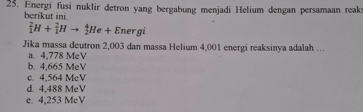 Energi fusi nuklir detron yang bergabung menjadi Helium dengan persamaan reaks
berikut ini.
_1^2H+_1^2Hto _2^4He+Energ 1
Jika massa deutron 2,003 dan massa Helium 4,001 energi reaksinya adalah ...
a. 4,778 MeV
b. 4,665 MeV
c. 4,564 MeV
d. 4,488 MeV
e. 4,253 MeV