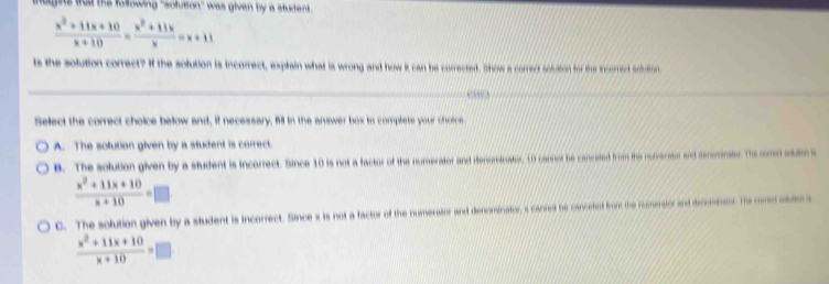 tughts that the following 'solution'' was given by a student
 (x^2+11x+10)/x+10 = (x^2+11x)/x =x+11
ts the solution correct? If the solution is incorrect, explain what is wrong and how it can be corrected. Show a correct solusion for the incorrect solutfor.
Select the correct choice below and, if necessary, fill in the answer box to complete your chotce.
A. The solution given by a student is correct.
B. The solution given by a student is incorrect. Since 10 is not a factor of the numerator and denomsinator, 10 carnor be canceted from the numerater and denomnate. The come sto
 (x^2+11x+10)/x+10 =□
C. The solution given by a student is incorrect. Since x is not a factor of the numerator and denominator, s cannet be cancetnt from the numesior and drmnans. the come stan s
 (x^2+11x+10)/x+10 =□