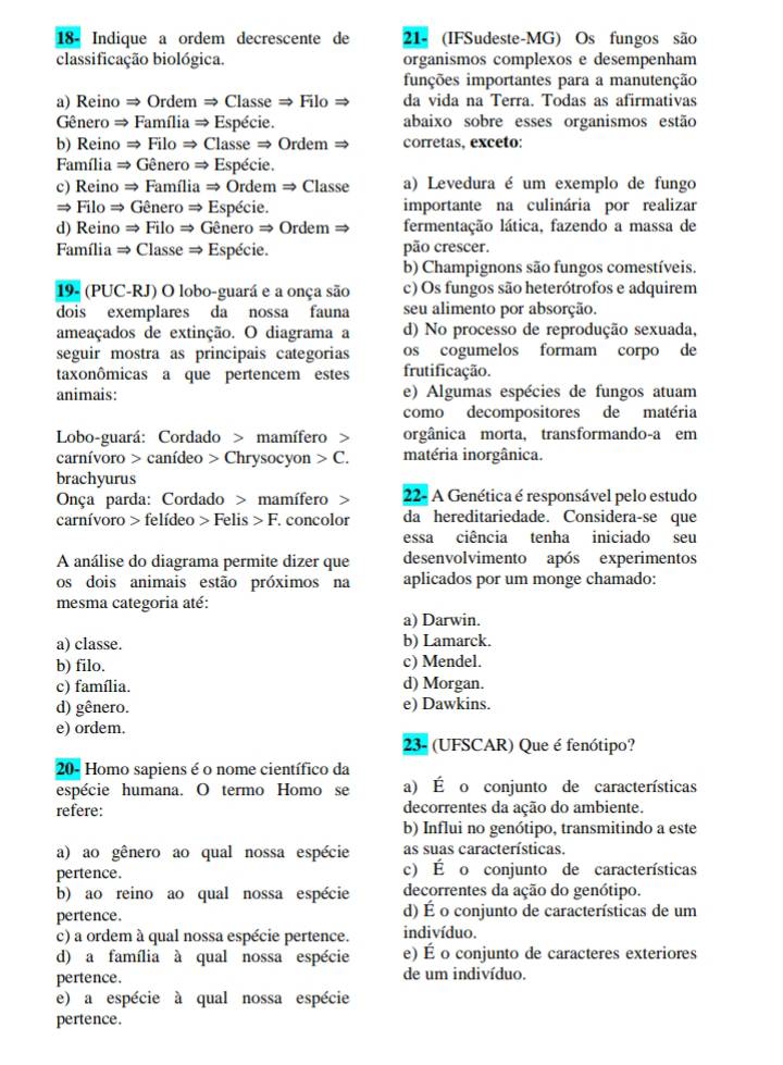 18- Indique a ordem decrescente de 21- (IFSudeste-MG) Os fungos são
classificação biológica. organismos complexos e desempenham
funções importantes para a manutenção
a) Reino ⇒ Ordem ⇒ Classe ⇒ Filo ⇒ da vida na Terra. Todas as afirmativas
Gênero ⇒ Família ⇒ Espécie. abaixo sobre esses organismos estão
b) Reino ⇒ Filo ⇒ Classe ⇒ Ordem ⇒ corretas, exceto:
Família ⇒ Gênero ⇒ Espécie.
c) Reino ⇒ Família ⇒ Ordem ⇒ Classe a) Levedura é um exemplo de fungo
= Filo ⇒ Gênero ⇒ Espécie. importante na culinária por realizar
d) Reino ⇒ Filo ⇒ Gênero ⇒ Ordem ⇒ fermentação lática, fazendo a massa de
Família ⇒ Classe ⇒ Espécie. pão crescer.
b) Champignons são fungos comestíveis.
19- (PUC-RJ) O lobo-guará e a onça são c) Os fungos são heterótrofos e adquirem
dois exemplares da nossa fauna seu alimento por absorção.
ameaçados de extinção. O diagrama a d) No processo de reprodução sexuada,
seguir mostra as principais categorias os cogumelos formam corpo de
taxonômicas a que pertencem estes frutificação.
animais: e) Algumas espécies de fungos atuam
como decompositores de matéria
Lobo-guará: Cordado > mamífero > orgânica morta, transformando-a em
carnívoro > canídeo > Chrysocyon > C. matéria inorgânica.
brachyurus
Onça parda: Cordado > mamífero >  22- A Genética é responsável pelo estudo
carnívoro > felídeo > Felis > F. concolor da hereditariedade. Considera-se que
essa ciência tenha iniciado seu
A análise do diagrama permite dizer que desenvolvimento após experimentos
os dois animais estão próximos na aplicados por um monge chamado:
mesma categoria até:
a) Darwin.
a) classe. b) Lamarck.
b) filo. c) Mendel.
c) família. d) Morgan.
d) gênero. e) Dawkins.
e) ordem.
23- (UFSCAR) Que é fenótipo?
20- Homo sapiens é o nome científico da
espécie humana. O termo Homo se a) É o conjunto de características
refere: decorrentes da ação do ambiente.
b) Influi no genótipo, transmitindo a este
a) ao gênero ao qual nossa espécie as suas características.
pertence. c) É o conjunto de características
b) ao reino ao qual nossa espécie decorrentes da ação do genótipo.
pertence. d) É o conjunto de características de um
c) a ordem à qual nossa espécie pertence. indivíduo.
d) a família à qual nossa espécie e) É o conjunto de caracteres exteriores
pertence. de um indivíduo.
e) a espécie à qual nossa espécie
pertence.