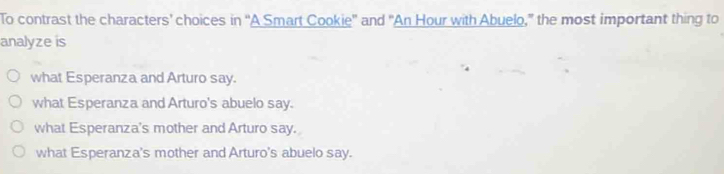 To contrast the characters’ choices in “A Smart Cookie' and "An Hour with Abuelo,” the most important thing to
analyze is
what Esperanza and Arturo say.
what Esperanza and Arturo's abuelo say.
what Esperanza's mother and Arturo say.
what Esperanza's mother and Arturo's abuelo say.