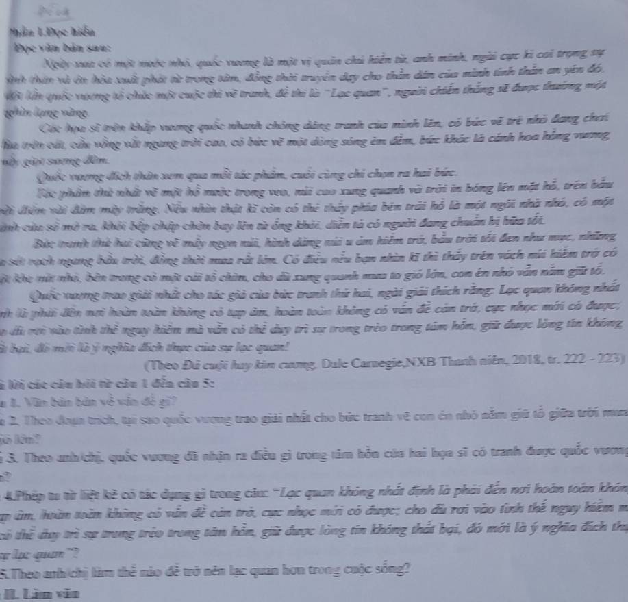 Thân 1Đọc hiểu
Đọc văn bản sau:
Ngày xat có một mước nhỏ, quốc vương là một vị quân chú hiển từ, anh minh, ngài cực ki cai trọng sự
Aình thăn và ớn hòa xuất phát từ trong tâm, đồng thời truyền day cho thần dân của minh tinh thần an yên đó.
Mội lần quốc vương tổ chức một cuộc thi về tranh, đề thi là 'Lạc quan', người chiến thắng sẽ được thường một
ghin lạng vàng
Cát họa sĩ trên khắp vương quốc nhanh chóng dàng tranh của minh lên, có bức vẽ trẻ nhỏ đang chơi
Ma trờn cất, cầu vồng vất ngang trời cao, có bức vẽ một dòng sóng êm đêm, bức khác là cánh hoa hồng vương,
ny giọi sương đồn.
Quốc xương đích thân xem qua mỗi tác phẩm, cuối cùng chi chọn ra hai bức.
Tác phầm thử nhất về một hồ mưộc trong veo, mỗi cao xung quanh và trời in bóng lên mặt hỗ, trên bầu
vi điệm vài đâm mày trăng. Nều nhìn thật kĩ còn có thẻ thủy phía bên trái hỗ là một ngôi nhà nhó, có một
cinh của số mở ra, khỏi bếp chập chờn bay lên từ ống khỏi, diễn tà có người đang chuẩn bị bữa tối.
Bức tranh thứ hai cừng về mày ngọn núi, hình dảng núi u ám hiểm trở, bầu trời tối đen như mục, những
Cà sốt nạch ngang bầu trời, đồng thời mua rất lớm. Có điều nều bạn nhìn kĩ thì thấy trên vách núi hiểm trở có
Một khe mắt nhỏ, bên trong có một cái tổ chim, cho dù xung quanh mua to gió lớn, con én nhỏ vẫn nằm giữ tó.
Quốc xương trao giải nhất cho tác giả của bức tranh thứ hai, ngài giải thích rằng: Lạc quan không nhất
nh là phời đân nơi hoàn toàn không có tạp âm, hoàn toàn không có vấn đề cán trở, cực nhọc mới có được,
Co dà vưi vào tình thể ngay hiểm mà vẫn có thể duy trì sự trong trẻo trong tảm hỗn, giữ được lóng tin không
là bại, đó mới là ý nghĩa đích tưực của sự lạc quan!
(Theo Đả cuội hay kim cương. Dule Carnegie,NXB Thanh niên, 2018, tr. 222 - 223)
là lời các câu hỏi từ câu 1 đến câu 5:
# 1. Văn bản bản xcm vin đè gi?
a 2. Theo đoụa trích, tại sao quốc vương trao giải nhất cho bức tranh vẽ con én nhỏ năm giữ tổ giữa trời mưa
ló kín?
Si 3. Theo anh/chị, quốc vương đã nhận ra điều gì trong tâm hồn của hai họa sĩ có tranh được quốc vươmg
2
:  4.Phép tu từ liệt kè có tác dụng gì trong câu: “Lạc quan không nhất định là phải đến nơi hoàn toàn khón
Tap âm, hoàn toàn không có văn đề cản trò, cực nhạc mới có được; cho du rơi vào tinh thế nguy hiệm m
tổ thể dy trì sự trung trẻo trong tâm hồn, giữ được lòng tin không thất bại, đó mới là ý nghĩa đích thủ
lạ quan "?
5.Theo anh chị làm thể nào đề trở nên lạc quan hơn trong cuộc sống?
IL Lin văn