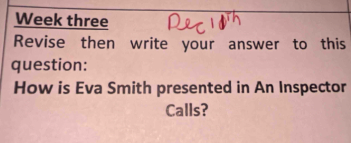 Week three 
Revise then write your answer to this 
question: 
How is Eva Smith presented in An Inspector 
Calls?