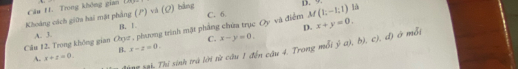 Trong không gian
C. 6. D. 9
Khoảng cách giữa hai mặt phẳng (P) và (Q) bằng (2,6)
Câu 12. Trong không gian Oxyz , phương trình mặt phẳng chứa trục Oy và điểm M(1;-1;1) là
A. 3. B. 1.
D. x+y=0.
C.
A. x+z=0. B. x-z=0. x-y=0. 
đúng sai. Thỉ sinh trá lời hr câu 1 đến câu 4. Trong mỗi y^5a), ), b), c), đ) ở mỗi