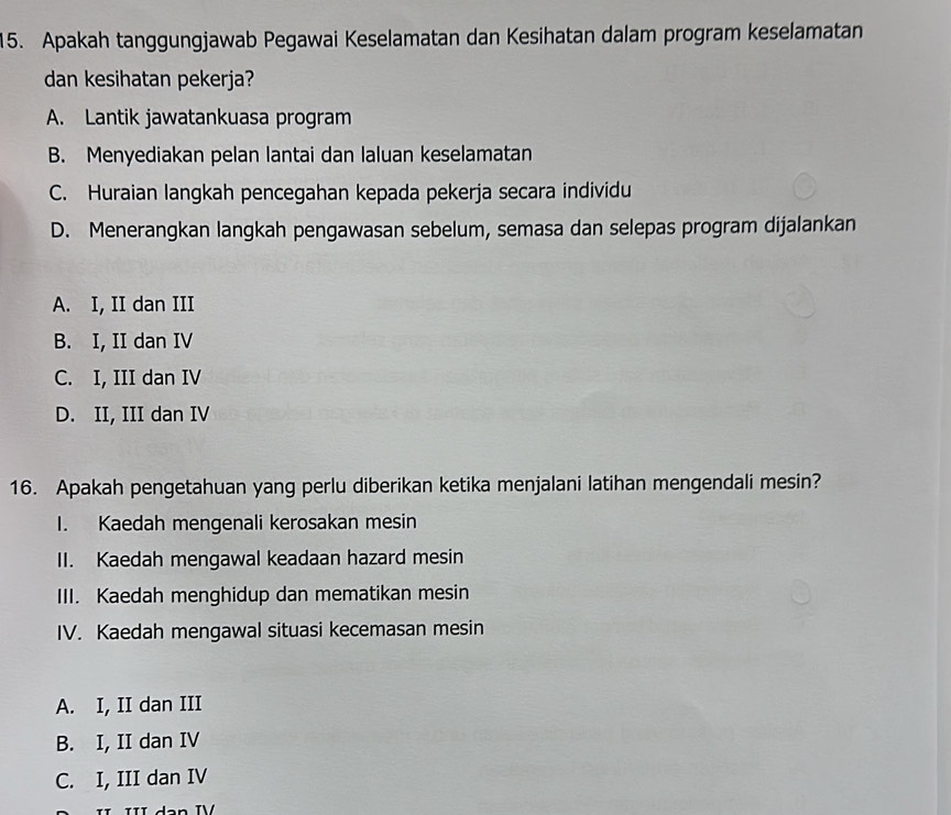 Apakah tanggungjawab Pegawai Keselamatan dan Kesihatan dalam program keselamatan
dan kesihatan pekerja?
A. Lantik jawatankuasa program
B. Menyediakan pelan lantai dan laluan keselamatan
C. Huraian langkah pencegahan kepada pekerja secara individu
D. Menerangkan langkah pengawasan sebelum, semasa dan selepas program dijalankan
A. I, II dan III
B. I, II dan IV
C. I, III dan IV
D. II, III dan IV
16. Apakah pengetahuan yang perlu diberikan ketika menjalani latihan mengendali mesin?
I. Kaedah mengenali kerosakan mesin
II. Kaedah mengawal keadaan hazard mesin
III. Kaedah menghidup dan mematikan mesin
IV. Kaedah mengawal situasi kecemasan mesin
A. I, II dan III
B. I, II dan IV
C. I, III dan IV
III dạn IV