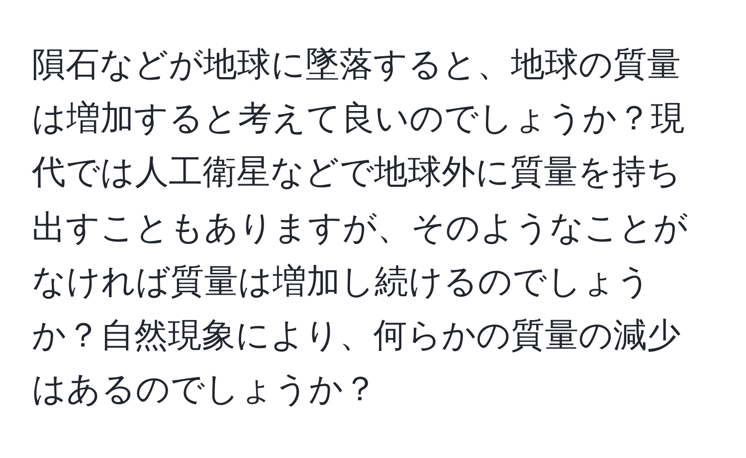 隕石などが地球に墜落すると、地球の質量は増加すると考えて良いのでしょうか？現代では人工衛星などで地球外に質量を持ち出すこともありますが、そのようなことがなければ質量は増加し続けるのでしょうか？自然現象により、何らかの質量の減少はあるのでしょうか？