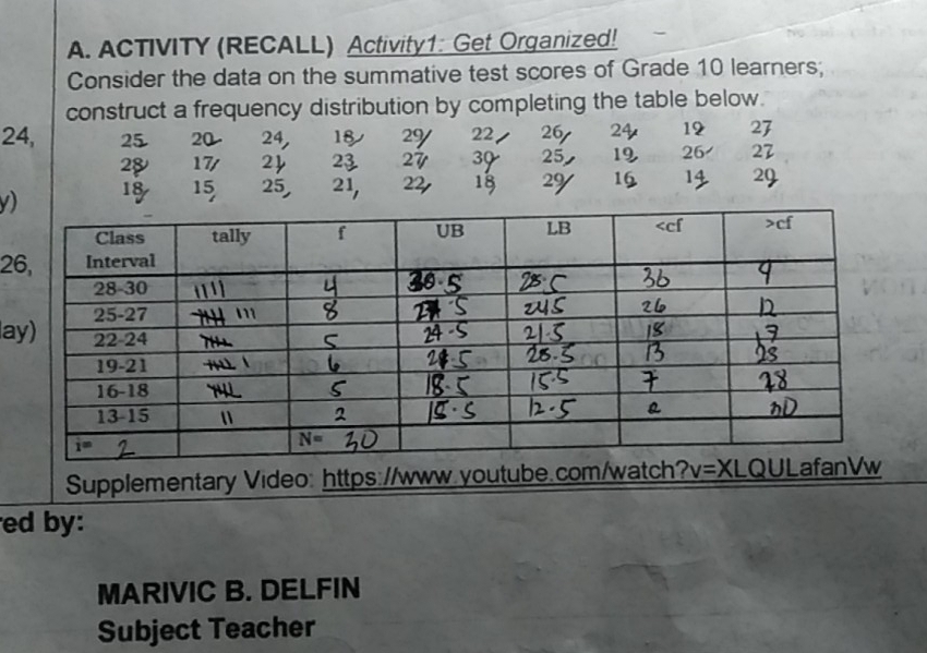 ACTIVITY (RECALL) Activity1: Get Organized!
Consider the data on the summative test scores of Grade 10 learners;
construct a frequency distribution by completing the table below.
24, 25 20 24, 18 29 22 26 24 12 27
28 17/ 2 23 27 39 25 19 26 27
v) 18 15 25, 21, 22 18 2y 16 14 29
2
la
Supplementary Video: https://www.youtube.com/wat
ed by:
MARIVIC B. DELFIN
Subject Teacher