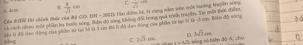 u_M=
C. frac sqrt(3)cm.
A. 4cm
B.  8/sqrt(3) cm
Câu 8:(E tế thi chính thức của Bộ GD. ĐH - 2012): Hai điểm M, N cùng nằm trên một hướng truyền sóng
và cách nhau một phần ba bước sóng. Biện độ sóng không đổi trong quá trình truyền. Tại một thời điểm,
khi li độ dao động của phần tử tại M là 3 cm thì li độ dao động của phần tử tại N là - 3 cm. Biên độ sóng
C. 2sqrt(3)cm. D. 3sqrt(2)cm. 
bằng x=lambda /3 , sóng có biên độ A, chu