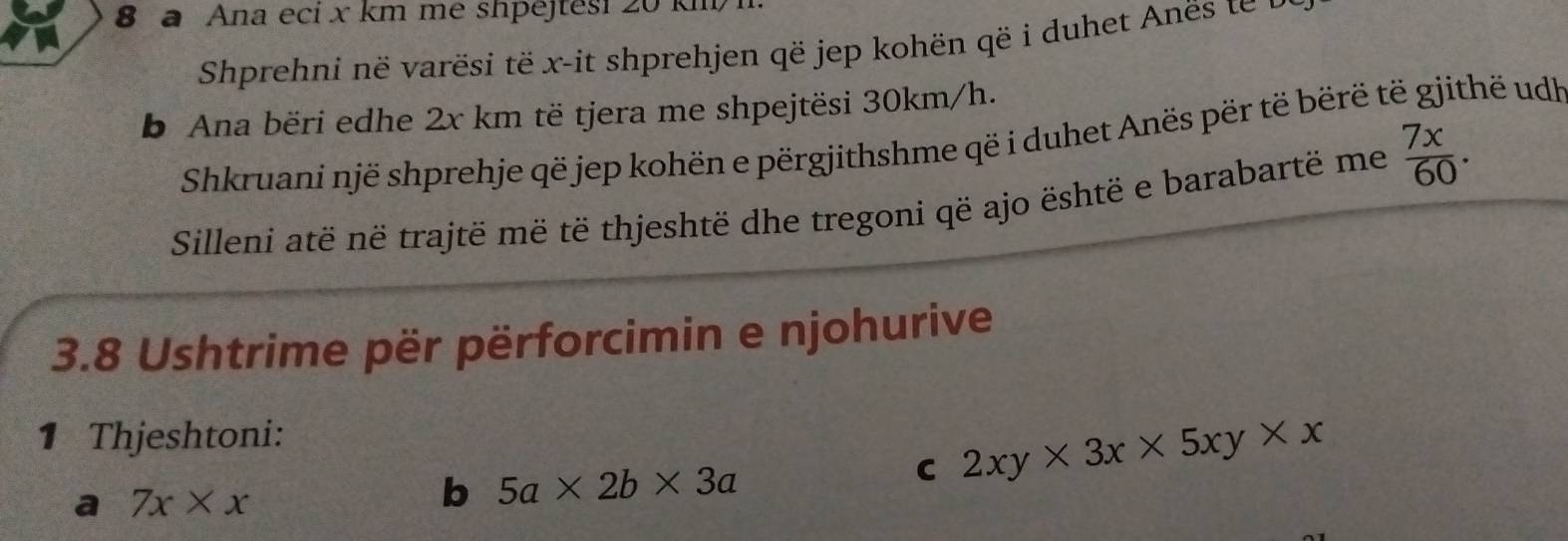 a Ana eci x km me shpëjtesi 20 km
Shprehni në varësi të x -it shprehjen që jep kohën që i duhet Anës te 
b Ana bëri edhe 2x km të tjera me shpejtësi 30km/h. 
Shkruani një shprehje që jep kohën e përgjithshme që i duhet Anës për të bërë të gjithë udh 
Silleni atë në trajtë më të thjeshtë dhe tregoni që ajo është e barabartë me  7x/60 . 
3.8 Ushtrime për përforcimin e njohurive 
1 Thjeshtoni: 
C 2xy* 3x* 5xy* x
a 7x* x
b 5a* 2b* 3a