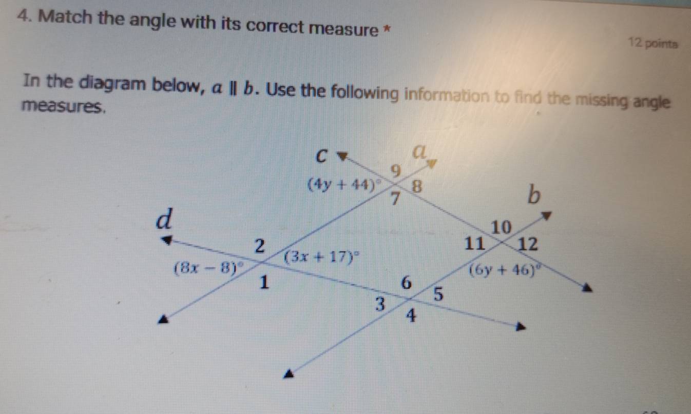 Match the angle with its correct measure * 12 points
In the diagram below, aparallel b. Use the following information to find the missing angle
measures.