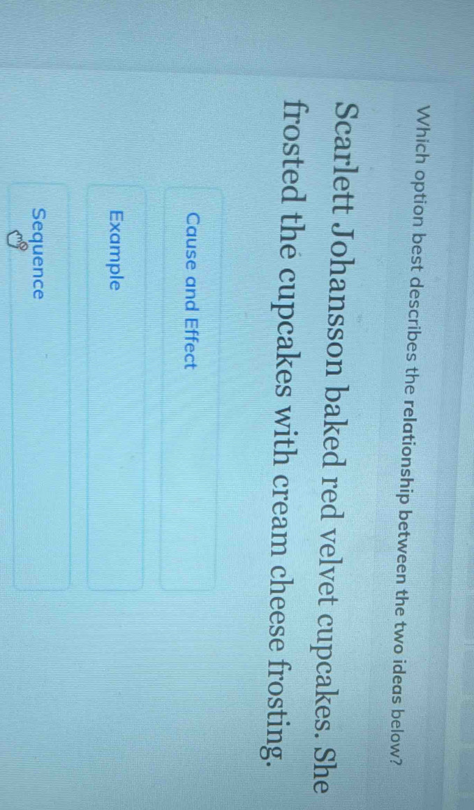 Which option best describes the relationship between the two ideas below?
Scarlett Johansson baked red velvet cupcakes. She
frosted the cupcakes with cream cheese frosting.
Cause and Effect
Example
Sequence