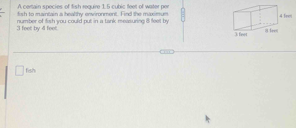 A certain species of fish require 1.5 cubic feet of water per 
fish to maintain a healthy environment. Find the maximum 
number of fish you could put in a tank measuring 8 feet by
3 feet by 4 feet. 
fish