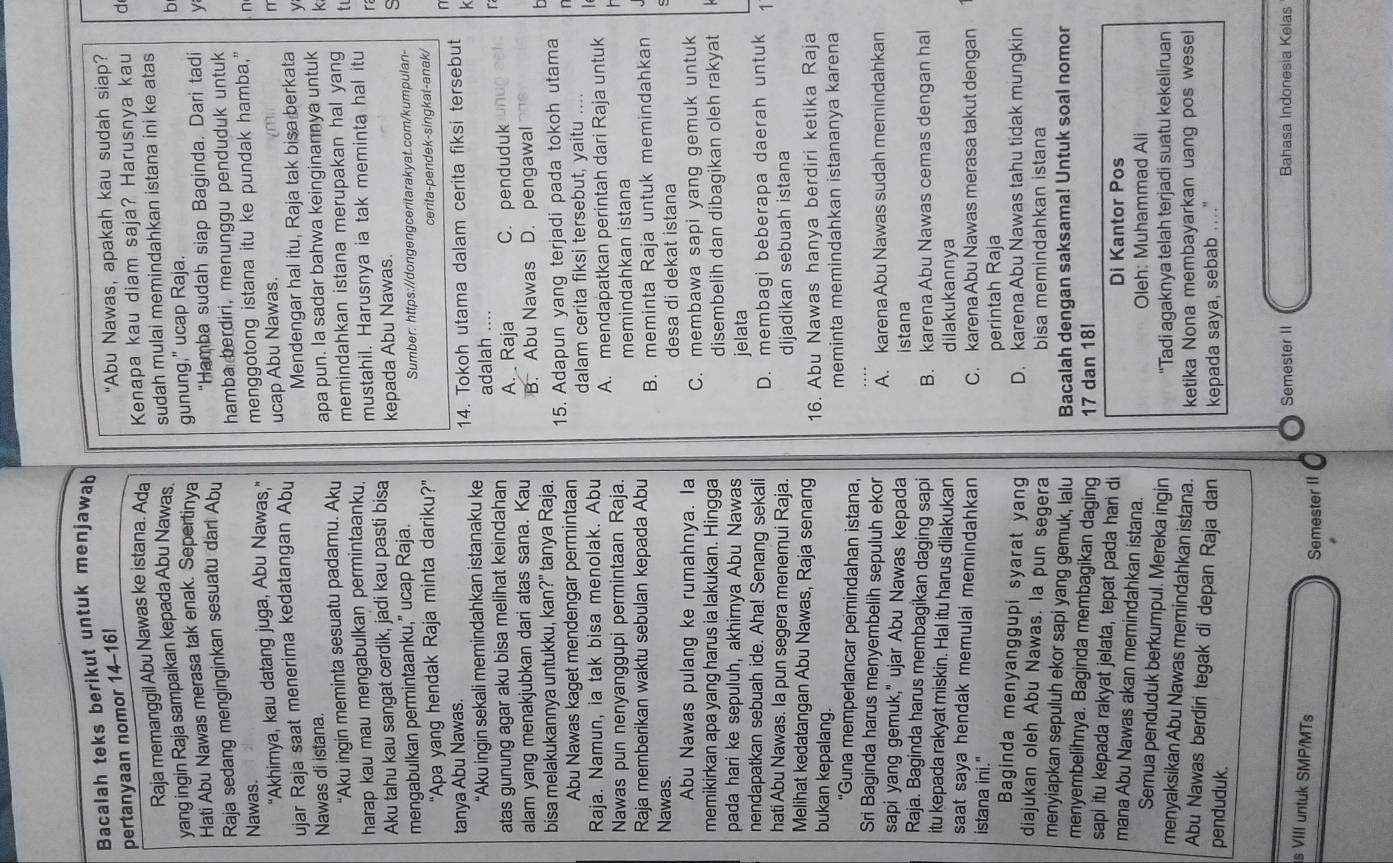 Bacalah teks berikut untuk menjawab
pertanyaan nomor 14-16!
"Abu Nawas, apakah kau sudah siap?
Raja memanggil Abu Nawas ke istana. Ada Kenapa kau diam saja? Harusnya kau d
yang ingin Raja sampaikan kepada Abu Nawas sudah mulai memindahkan istana ini ke atas
Hati Abu Nawas merasa tak enak. Sepertinva gunung," ucap Raja.
b
Raja sedang menginginkan sesuatu dari Abu "Hamba sudah siap Baginda. Dari tadi y
hamba berdiri, menunggu penduduk untuk
Nawas.
“Akhirnya, kau datang juga, Abu Nawas,” menggotong istana itu ke pundak hamba," n
ujar Raja saat menerima kedatangan Abu ucap Abu Nawas.
r
Mendengar hal itu, Raja tak bisa berkata y
apa pun. Ia sadar bahwa keinginannya untuk
Nawas di istana k
“Aku ingin meminta sesuatu padamu. Aku memindahkan istana merupakan hal yang tu
harap kau mau mengabulkan permintaanku. mustahil. Harusnya ia tak meminta hal itu
Aku tahu kau sangat cerdik, jadi kau pasti bisa
s
mengabulkan permintaanku," ucap Raja. kepada Abu Nawas. ra
Sumber: https://dongengceritarakyat.com/kumpulan--
"Apa yang hendak Raja minta dariku?” cerita-pendek-singkat-anak/
n
tanya Abu Nawas.
k
“Aku ingin sekali memindahkan istanaku ke 14. Tokoh utama dalam cerita fiksi tersebut
adalah ....
atas gunung agar aku bisa melihat keindahan A. Raja C. penduduk
r
alam yang menakjubkan dari atas sana. Kau B. Abu Nawas D. pengawal
bisa melakukannya untukku, kan?" tanya Raja. b
Abu Nawas kaget mendengar permintaan 15. Adapun yang terjadi pada tokoh utama
n
Raja. Namun, ia tak bisa menolak. Abu dalam cerita fiksi tersebut, yaitu ....
Nawas pun nenyanggupi permintaan Raja. A. mendapatkan perintah dari Raja untuk
h
memindahkan istana
Raja memberikan waktu sebulan kepada Abu
Nawas. B. meminta Raja untuk memindahkan
desa di dekat istana
c
Abu Nawas pulang ke rumahnya. la C. membawa sapi yang gemuk untuk
memikirkan apa yang harus ia lakukan. Hingga
disembelih dan dibagikan oleh rakyat
pada hari ke sepuluh, akhirnya Abu Nawas
jelata
nendapatkan sebuah ide. Aha! Senang sekali D. membagi beberapa daerah untuk 1
hati Abu Nawas. Ia pun segera menemui Raja.
dijadikan sebuah istana
Melihat kedatangan Abu Nawas, Raja senang
bukan kepalang. 16. Abu Nawas hanya berdiri ketika Raja
'Guna memperlancar pemindahan istana, meminta memindahkan istananya karena
Sri Baginda harus menyembelih sepuluh ekor A. karena Abu Nawas sudah memindahkan
sapi yang gemuk," ujar Abu Nawas kepada istana
Raja. Baginda harus membagikan daging sapi B. karena Abu Nawas cemas dengan hal
itu kepada rakyat miskin. Hal itu harus dilakukan dilakukannya
saat saya hendak memulai memindahkan 
istana ini." C. karena Abu Nawas merasa takut dengan
perintah Raja
Baginda menyanggupi syarat yang D. karena Abu Nawas tahu tidak mungkin
diajukan oleh Abu Nawas. la pun segera bisa memindahkan istana
menyiapkan sepuluh ekor sapi yang gemuk, lalu Bacalah dengan saksama! Untuk soal nomor
menyembelihnya. Baginda membagikan daging 17 dan 18!
sapi itu kepada rakyat jelata, tepat pada hari di
Di Kantor Pos
mana Abu Nawas akan memindahkan istana.
Oleh: Muhammad Ali
Semua penduduk berkumpul. Mereka ingin
'Tadi agaknya telah terjadi suatu kekeliruan
menyaksikan Abu Nawas memindahkan istana. ketika Nona membayarkan uang pos wesel
Abu Nawas berdiri tegak di depan Raja dan
penduduk. kepada saya, sebab ...."
Semester II Bahasa Indonesia Kelas
s VIII untuk SMP/MTs
Semester II