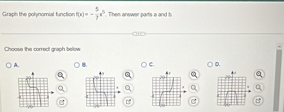 Graph the polynomial function f(x)=- 5/7 x^5. Then answer parts a and b. 
Choose the correct graph below. 
A. 
B. 
C. 
D.
y
20
x