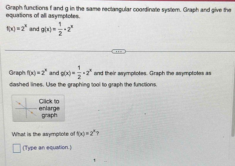 Graph functions f and g in the same rectangular coordinate system. Graph and give the 
equations of all asymptotes.
f(x)=2^x and g(x)= 1/2 · 2^x
Graph f(x)=2^x and g(x)= 1/2 · 2^x and their asymptotes. Graph the asymptotes as 
dashed lines. Use the graphing tool to graph the functions. 
Click to 
enlarge 
graph 
What is the asymptote of f(x)=2^x ? 
(Type an equation.) 
1