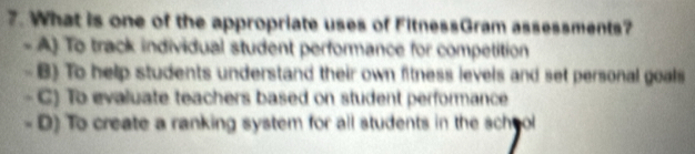 What is one of the appropriate uses of FitnessGram assessments?
- A) To track individual student performance for competition
B) To help students understand their own fitness levels and set personal goals
- C) To evaluate teachers based on student performance
- D) To create a ranking system for all students in the school