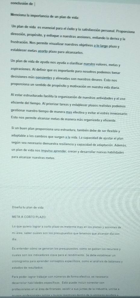 conclusión de
Menciona la importancia de un plan de vida:
Un plan de vida es esencial para el éxito y la satisfacción personal. Proporciona
dirección, propósito, y enfoque a nuestras acciones, evitando la deriva y la
frustración. Nos permite visualizar nuestros objetivos a lo largo plazo y
establecer metas acorto plazo para alcanzarios.
Un plan de vida de ayuda nos ayuda a clarificar nuestro valores, metas y
aspiraciones. Al definir que es importante para nosotros podemos tomar
decisiones más consientes y alineadas con nuestros deseos. Esto nos
proporciona un sentido de propósito y motivación en nuestra vida diaria.
Al estar estructurado facilita la organización de nuestras actividades y el uso
eficiente del tiempo. Al priorizar tareas y establecer plazos realistas podemos
gestionar nuestro tiempo de manera mas efectiva y evitar el estrés innecesario
Esto nos permite alcanzar metas de manera más organizada y eficiente.
Si un buen plan proporciona una estructura, también debe de ser flexible y
adaptable a los cambios que surgen a la vida. La capacidad de ajustar el plan
según sea necesario demuestra resiliencia y capacidad de adaptación. Además
un plan de vida nos impulsa aprender, crecer y desarrollar nuevas habilidades
para alcanzar nuestras metas.
Diseña tu plan de vida
META A CORTO PLAZO:
Lo que quiero lograr a corto plazo es meterme mas en los planes y acciones de
mi área, saber cuáles son los presupuestos que tenemos que alcanzar día con
dia
Es entender cómo se generan los presupuestos, como se gastan los recursos y
cuales son los indicadores clave para el rendimiento. Se debe establecer un
cronograma para aprender conceptos específicos, como el análisis de balances y
estados de resultados
Para poder lograr trabajar con números de forma efectiva, es necesario
desarrolíar habilidades específicas. Esto puede incluir conectar con
profesionales en el área de finanzas, asistir a sus juntas de la industría, unirse a
m id o s o in fa s ónsies nnline y brspas mentores dentro de la amprasa ayudars a