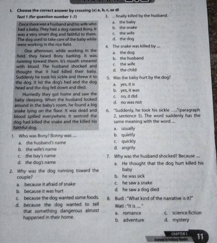 Choose the correct answer by crossing (x) a, b, c, or dl
Text 1 (for question number 1-7) 3. ... finally killed by the husband.
Once there was a husband and his wife who a. the baby
had a baby. They had a dog named Bony. It b. the snake
was a very smart dog and faithful to them. c. the wife
The dog used to take care of the baby while d. the dog
were working in the rice field. 4. The snake was killed by ....
One afternoon, while working in the
field, they heard Bony barking. It was. a. the dog
running toward them. It's mouth smeared b. the husband
with blood. The husband shocked and c. the wife
thought that it had killed their baby. d. the child
Suddenly he took his sickle and threw it to 5. Was the baby hurt by the dog?
the dog. It hit the dog's had and the dog a. yes, it is
head and the dog fell down and died. b. yes, it was
Hurriedly they got home and saw the
baby sleeping. When the husband looked c. no, it did
around in the baby's room, he found a big d. no was not
snake lying on the floor. It was dead and 6. “Suddenly, he took his sickle …...”(paragraph
blood spilled everywhere. It seemed the 2, sentence 5). The word suddenly has the
dog had killed the snake and the killed his same meaning with the word ....
faithful dog. a. usually
1. Who was Bony? Bonny was .... b. quietly
a. the husband's name c. quickly
b. the wife's name d. angrily
c. the bay's name 7. Why was the husband shocked? Because ....
d. the dog's name a. He thought that the dog hurt killed his
2. Why was the dog running toward the baby
couple? b. he was sick
a. because it afraid of snake c. he saw a snake
b. because it was hurt d. he saw a dog died
c. because the dog wanted some foods. 8. Budi :“What kind of the narrative is it?”
d. because the dog wanted to tell Wati : “It is .... ”
that something dangerous almost a. romance c. science fiction
happened in their home. b. adventure d. mystery
CHAPSER 1
Journay to Fontary Worlds 11