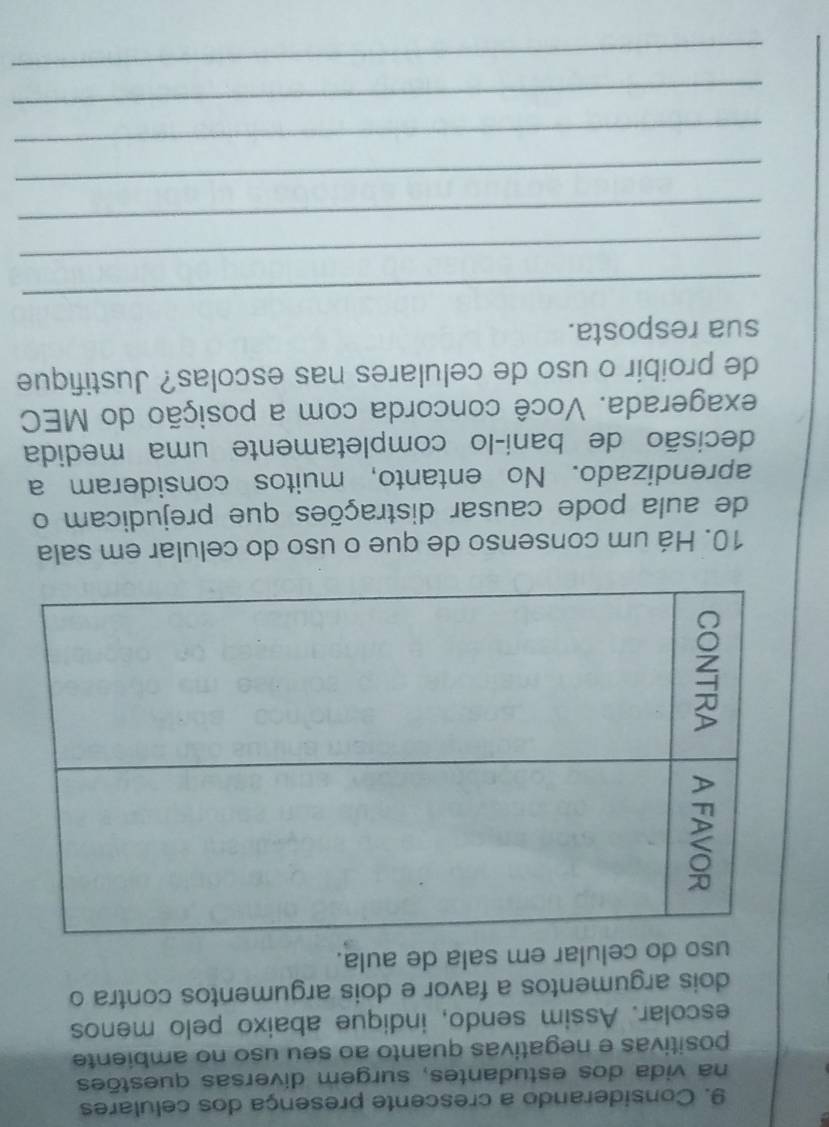 Considerando a crescente presença dos celulares 
na vida dos estudantes, surgem diversas questões 
positivas e negativas quanto ao seu uso no ambiente 
escolar. Assim sendo, indique abaixo pelo menos 
dois argumentos a favor e dois argumentos contra o 
uso do celular em sala de aula. 
10. Há um consenso de que o uso do celular em sala 
de aula pode causar distrações que prejudicam o 
aprendizado. No entanto, muitos consideram a 
decisão de bani-lo completamente uma medida 
exagerada. Você concorda com a posição do MEC 
de proibir o uso de celulares nas escolas? Justifique 
sua resposta. 
_ 
_ 
_ 
_ 
_ 
_ 
_