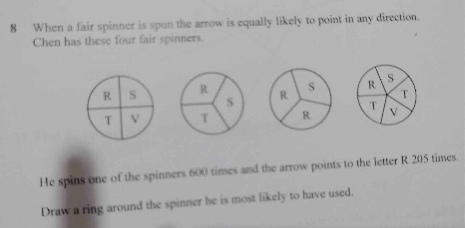 When a fair spinner is spun the arrow is equally likely to point in any direction. 
Chen has these four fair spinners. 
s 
R S 
R 
T 
T V 
T V 
He spins one of the spinners 600 times and the arrow points to the letter R 205 times. 
Draw a ring around the spinner he is most likely to have used.