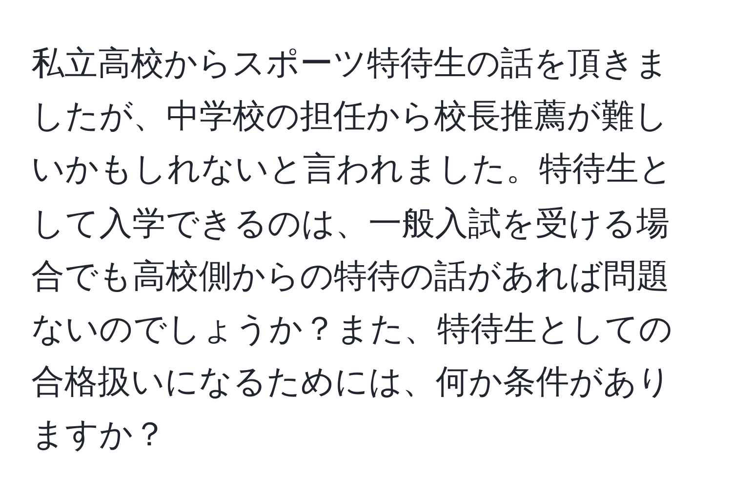 私立高校からスポーツ特待生の話を頂きましたが、中学校の担任から校長推薦が難しいかもしれないと言われました。特待生として入学できるのは、一般入試を受ける場合でも高校側からの特待の話があれば問題ないのでしょうか？また、特待生としての合格扱いになるためには、何か条件がありますか？