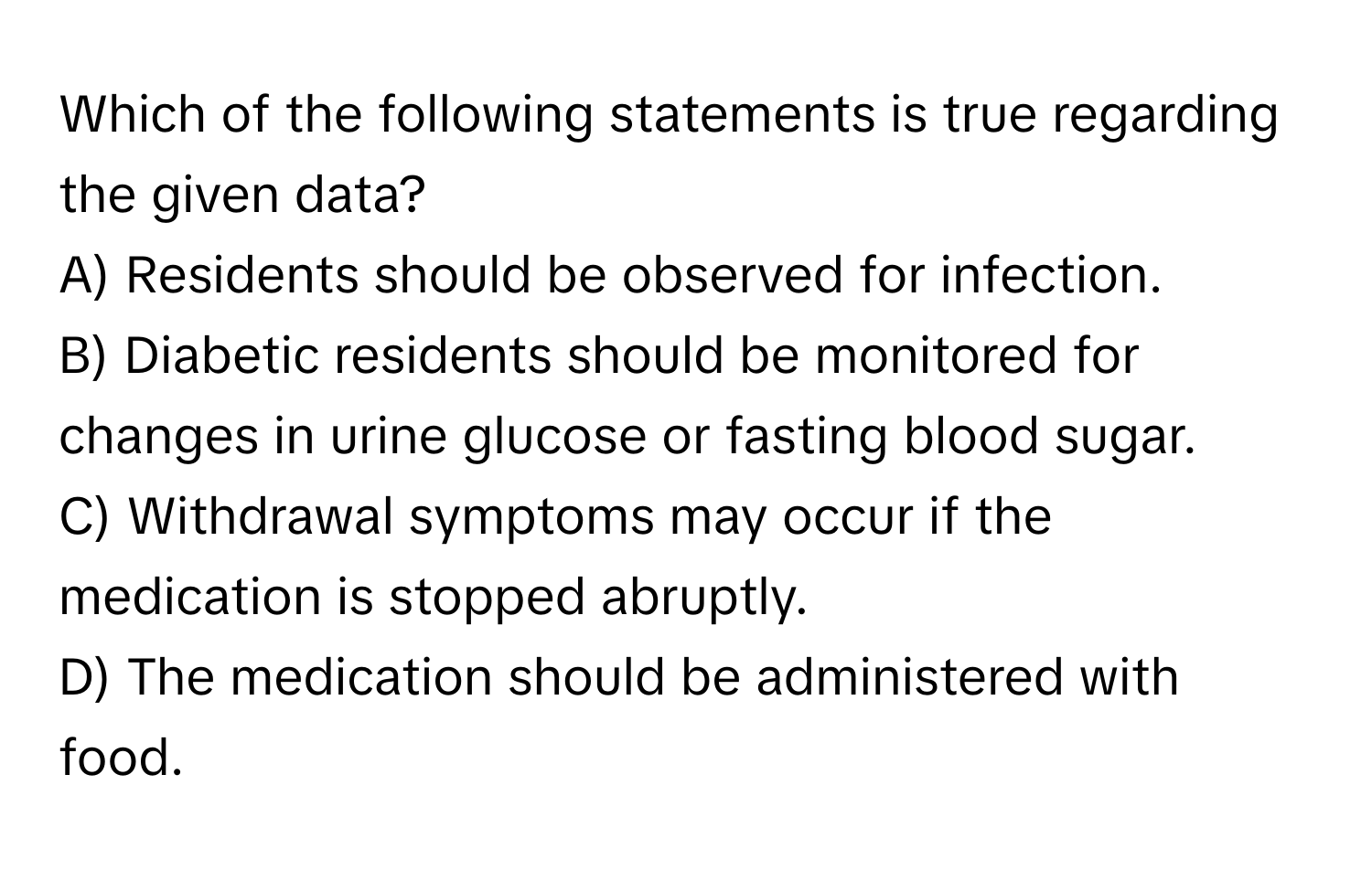 Which of the following statements is true regarding the given data?

A) Residents should be observed for infection.
B) Diabetic residents should be monitored for changes in urine glucose or fasting blood sugar.
C) Withdrawal symptoms may occur if the medication is stopped abruptly.
D) The medication should be administered with food.