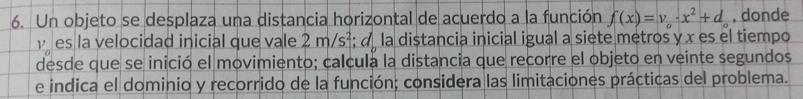 Un objeto se desplaza una distancia horizontal de acuerdo a la función f(x)=v_o· x^2+d_o , donde
v es la velocidad inicial que vale 2m/s^2; α la distancia inicial igual a siete metros y x es el tiempo 
desde que se inició el movimiento; calcula la distancia que recorre el objeto en veinte segundos 
e indica el dominio y recorrido de la función; considera las limitaciones prácticas del problema.