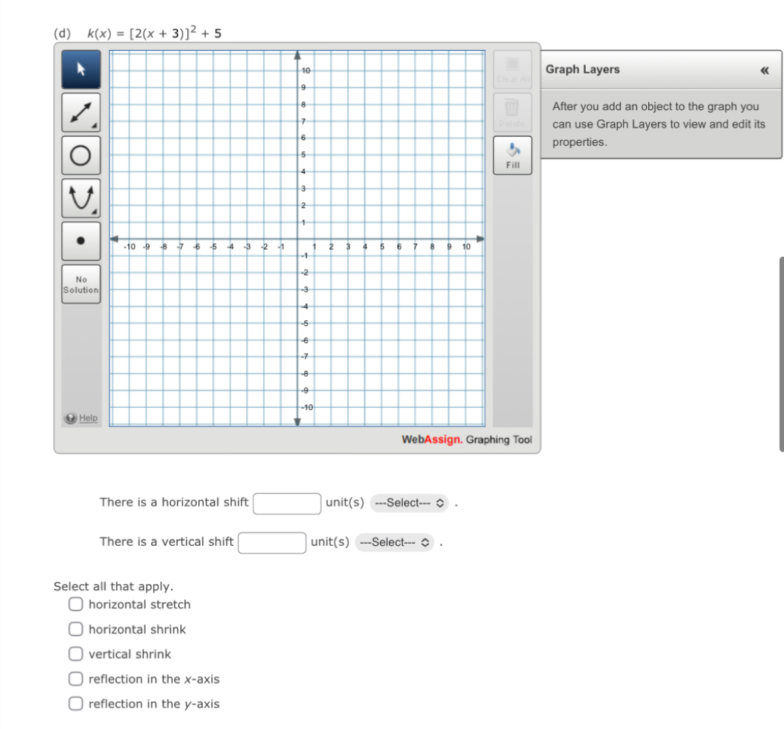 k(x)=[2(x+3)]^2+5
Graph Layers 《
After you add an object to the graph you
can use Graph Layers to view and edit its
properties.
Fill
N
Solu
g Tool
There is a horizontal shift □ unit(s) ==-Select-==
There is a vertical shift x_frac  unit(s) ---Select--- ◇
Select all that apply.
horizontal stretch
horizontal shrink
vertical shrink
reflection in the x-axis
reflection in the y-axis