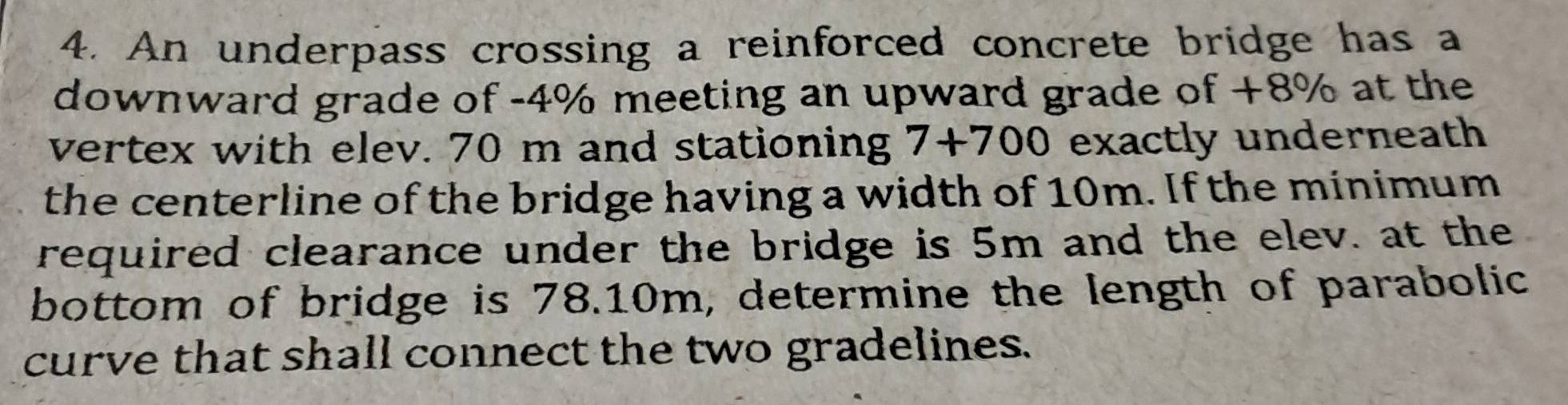 An underpass crossing a reinforced concrete bridge has a 
downward grade of -4% meeting an upward grade of +8% at the 
vertex with elev. 70 m and stationing 7+700 exactly underneath 
the centerline of the bridge having a width of 10m. If the minimum 
required clearance under the bridge is 5m and the elev. at the 
bottom of bridge is 78.10m, determine the length of parabolic 
curve that shall connect the two gradelines.