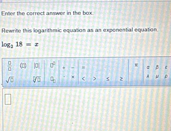 Enter the correct answer in the box.
Rewrite this logarithmic equation as an exponential equation.
log _218=x
□