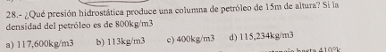 28.- ¿Qué presión hidrostática produce una columna de petróleo de 15m de altura? Si la
densidad del petróleo es de 800kg/m3
a) 117,600kg/m3 b) 113kg/m3 c) 400kg/m3 d) 115,234kg/m3