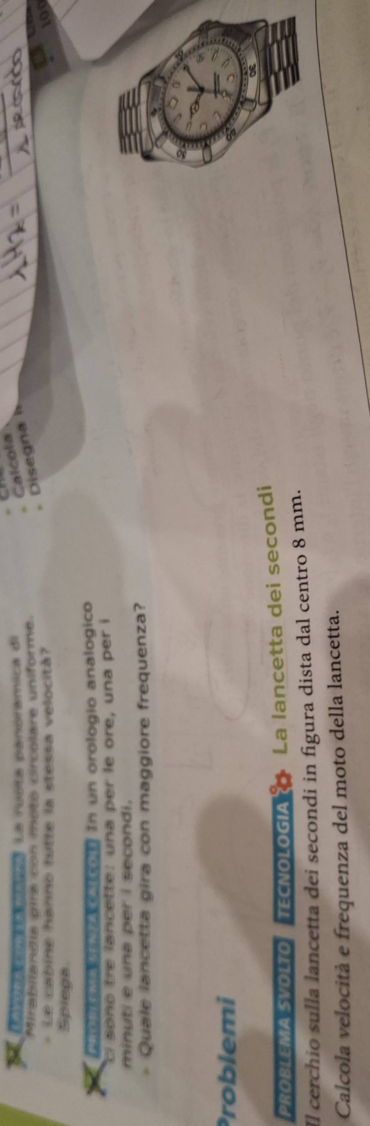 Camora conia mera La rusta penoramica di 
Calcola 
Mirabilandia gira con moto circolare unifórme. 
Disegna 
- Le cabine hanno tutte la stessa velocitá? 100
Spiega 
AnoNMaNACAIcol In un orologio analogico 
ci sono tre lancette: una per le ore, una per i 
minuti e una per i secondi. 
Quale lancetta gira con maggiore frequenza? 
Problemi 
PROBLEMA SVOLTO TECNOLOGIA La lancetta dei secondi 
Il cerchío sulla lancetta dei secondi in figura dista dal centro 8 mm. 
Calcola velocità e frequenza del moto della lancetta.