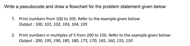 Write a pseudocode and draw a flowchart for the problem statement given below: 
1. Print numbers from 100 to 105. Refer to the example given below: 
Output : 100, 101, 102, 103, 104, 105
2. Print numbers in multiples of 5 from 200 to 150. Refer to the example given below: 
Output : 200, 195, 190, 185, 180, 175, 170, 165, 160, 155, 150