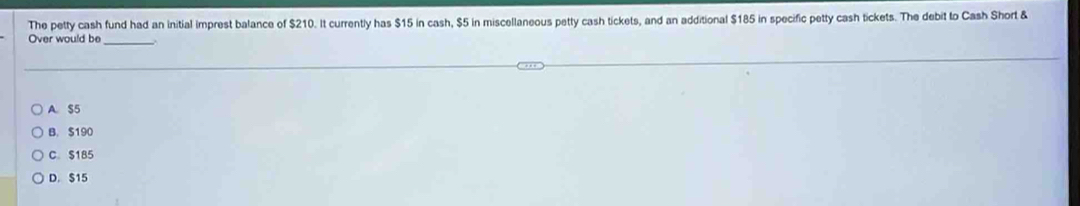 The petty cash fund had an initial imprest balance of $210. It currently has $15 in cash, $5 in miscellaneous petty cash tickets, and an additional $185 in specific petty cash tickets. The debit to Cash Short &
Over would be_
A. $5
B. $190
C. $185
D. $15