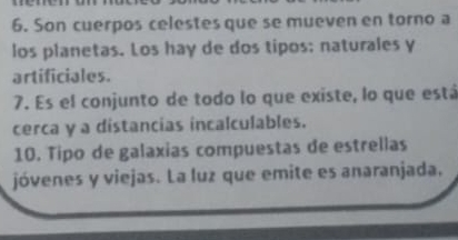 Son cuerpos celestes que se mueven en torno a 
los planetas. Los hay de dos tipos; naturales y 
artificiales. 
7. Es el conjunto de todo lo que existe, lo que está 
cerca y a distancias incalculables. 
10. Tipo de galaxias compuestas de estrellas 
jóvenes y viejas. La luz que emite es anaranjada.